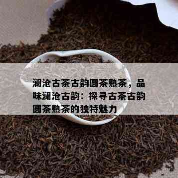 澜沧古茶古韵圆茶熟茶，品味澜沧古韵：探寻古茶古韵圆茶熟茶的独特魅力