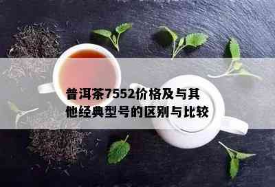 普洱茶7552价格及与其他经典型号的区别与比较