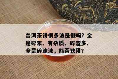 普洱茶饼很多渣是假吗？全是碎末、有杂质、碎渣多、全是碎沫沫，能否饮用？