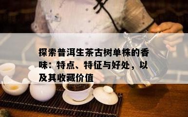 探索普洱生茶古树单株的香味：特点、特征与好处，以及其收藏价值