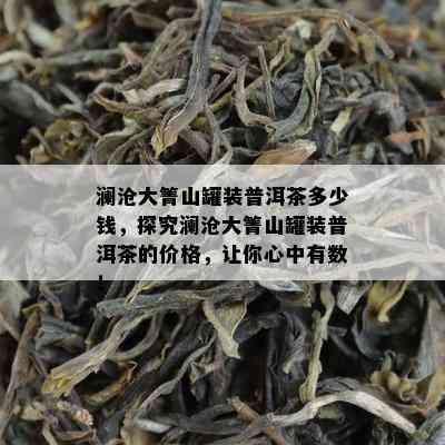 澜沧大箐山罐装普洱茶多少钱，探究澜沧大箐山罐装普洱茶的价格，让你心中有数！