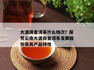 大渡岗普洱茶什么档次？探究云南大渡岗普洱茶发展股份及其产品特性