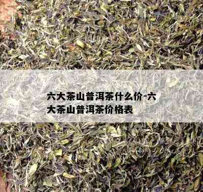 六大茶山普洱茶什么价-六大茶山普洱茶价格表