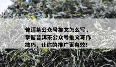 普洱茶公众号推文怎么写，掌握普洱茶公众号推文写作技巧，让你的推广更有效！