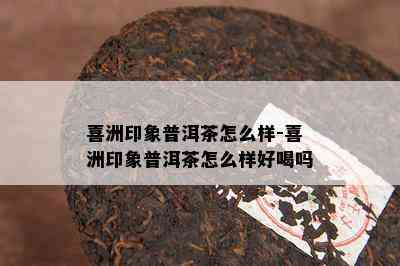 喜洲印象普洱茶怎么样-喜洲印象普洱茶怎么样好喝吗