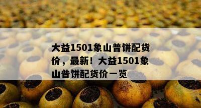 大益1501象山普饼配货价，最新！大益1501象山普饼配货价一览