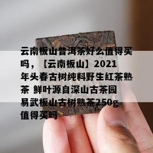 云南板山普洱茶好么值得买吗，【云南板山】2021年头春古树纯料野生红茶熟茶 鲜叶源自深山古茶园 易武板山古树熟茶250g值得买吗