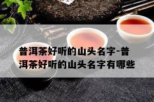 普洱茶好听的山头名字-普洱茶好听的山头名字有哪些