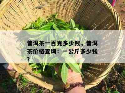 普洱茶一百克多少钱，普洱茶价格查询：一公斤多少钱？