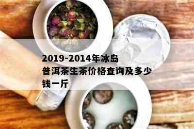 2019-2014年冰岛普洱茶生茶价格查询及多少钱一斤