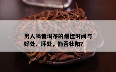 男人喝普洱茶的更佳时间与好处、坏处，能否壮阳？