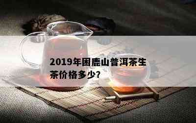 2019年困鹿山普洱茶生茶价格多少？