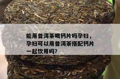 能用普洱茶喝钙片吗孕妇，孕妇可以用普洱茶搭配钙片一起饮用吗？