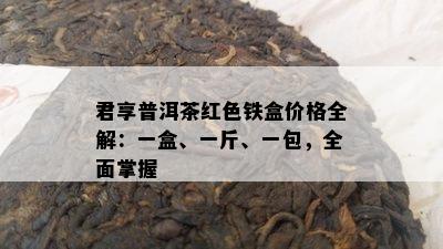 君享普洱茶红色铁盒价格全解：一盒、一斤、一包，全面掌握