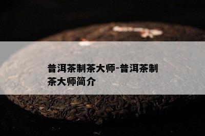 普洱茶制茶大师-普洱茶制茶大师简介