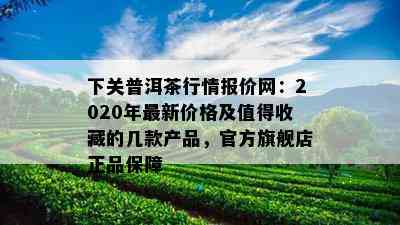 下关普洱茶行情报价网：2020年最新价格及值得收藏的几款产品，官方旗舰店正品保障