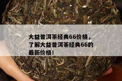 大益普洱茶经典66价格，了解大益普洱茶经典66的最新价格！