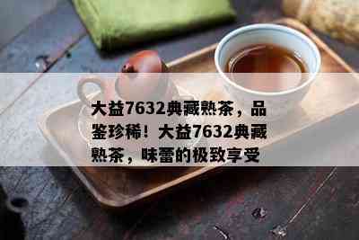 大益7632典藏熟茶，品鉴珍稀！大益7632典藏熟茶，味蕾的极致享受