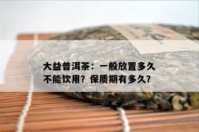 大益普洱茶：一般放置多久不能饮用？保质期有多久？