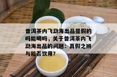 普洱茶内飞勐海出品是假的吗能喝吗，关于普洱茶内飞勐海出品的问题：真假之辨与能否饮用？