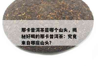 那卡普洱茶是哪个山头，揭秘好喝的那卡普洱茶：究竟来自哪座山头？