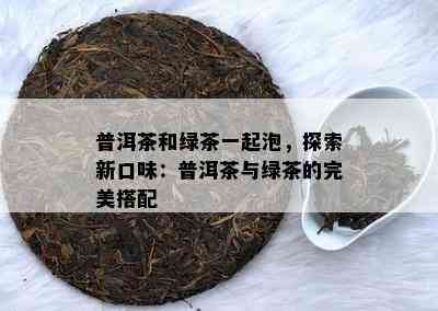 普洱茶和绿茶一起泡，探索新口味：普洱茶与绿茶的完美搭配