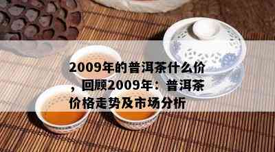 2009年的普洱茶什么价，回顾2009年：普洱茶价格走势及市场分析