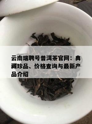 云南瑞聘号普洱茶官网：典藏珍品、价格查询与最新产品介绍