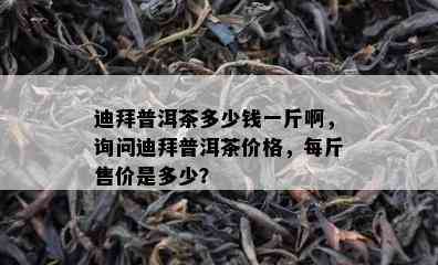 迪拜普洱茶多少钱一斤啊，询问迪拜普洱茶价格，每斤售价是多少？