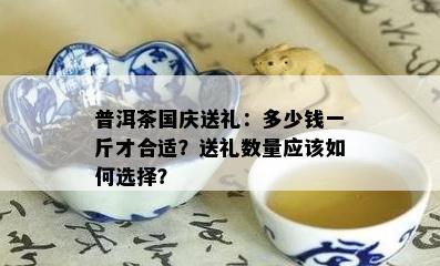 普洱茶国庆送礼：多少钱一斤才合适？送礼数量应该如何选择？