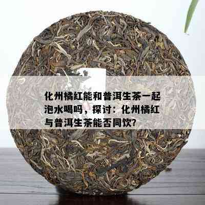 化州橘红能和普洱生茶一起泡水喝吗，探讨：化州橘红与普洱生茶能否同饮？