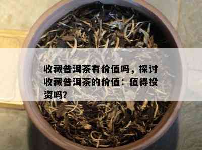 收藏普洱茶有价值吗，探讨收藏普洱茶的价值：值得投资吗？