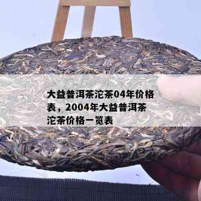 大益普洱茶沱茶04年价格表，2004年大益普洱茶沱茶价格一览表