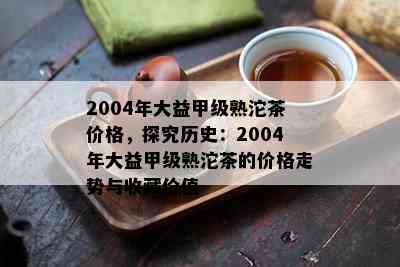 2004年大益甲级熟沱茶价格，探究历史：2004年大益甲级熟沱茶的价格走势与收藏价值