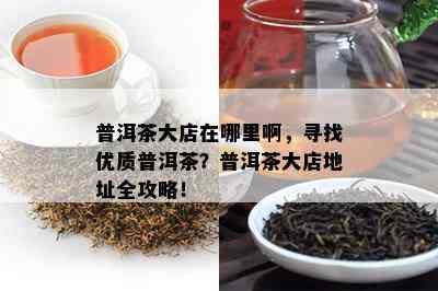 普洱茶大店在哪里啊，寻找优质普洱茶？普洱茶大店地址全攻略！