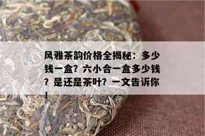 风雅茶韵价格全揭秘：多少钱一盒？六小合一盒多少钱？是还是茶叶？一文告诉你！