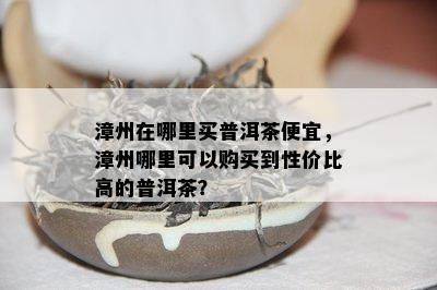 漳州在哪里买普洱茶便宜，漳州哪里可以购买到性价比高的普洱茶？