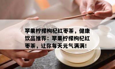 苹果柠檬枸杞红枣茶，健康饮品推荐：苹果柠檬枸杞红枣茶，让你每天元气满满！