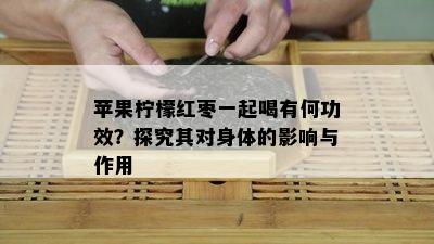 苹果柠檬红枣一起喝有何功效？探究其对身体的影响与作用