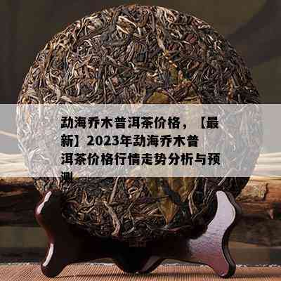 勐海乔木普洱茶价格，【最新】2023年勐海乔木普洱茶价格行情走势分析与预测