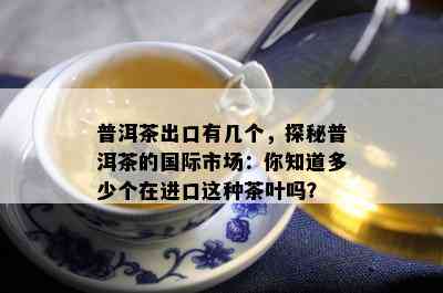 普洱茶出口有几个，探秘普洱茶的国际市场：你知道多少个在进口这种茶叶吗？