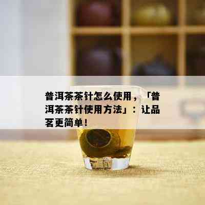 普洱茶茶针怎么使用，「普洱茶茶针使用方法」：让品茗更简单！