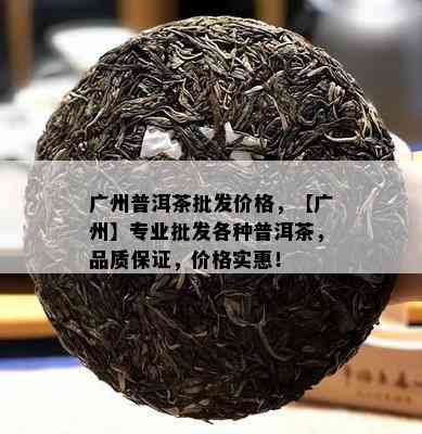 广州普洱茶批发价格，【广州】专业批发各种普洱茶，品质保证，价格实惠！