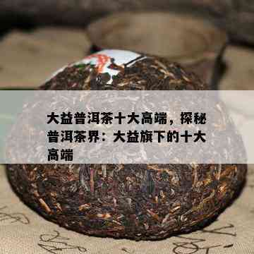 大益普洱茶十大高端，探秘普洱茶界：大益旗下的十大高端