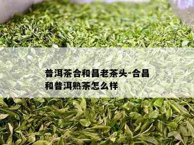 普洱茶合和昌老茶头-合昌和普洱熟茶怎么样