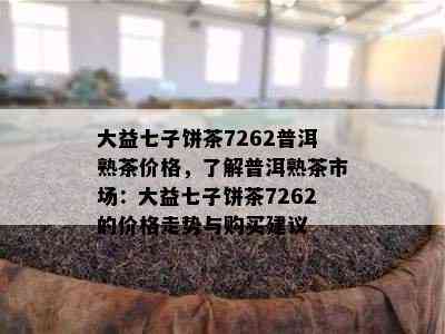 大益七子饼茶7262普洱熟茶价格，了解普洱熟茶市场：大益七子饼茶7262的价格走势与购买建议