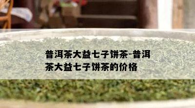 普洱茶大益七子饼茶-普洱茶大益七子饼茶的价格