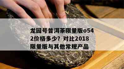 龙园号普洱茶 *** 版o542价格多少？对比2018 *** 版与其他常规产品