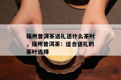 福州普洱茶送礼送什么茶叶，福州普洱茶：适合送礼的茶叶选择