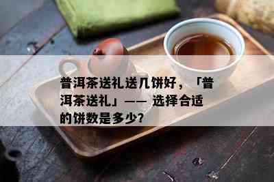 普洱茶送礼送几饼好，「普洱茶送礼」—— 选择合适的饼数是多少？